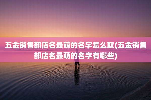 五金销售部店名最萌的名字怎么取(五金销售部店名最萌的名字有哪些)