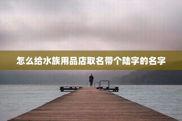 怎么给水族用品店取名带个陆字的名字