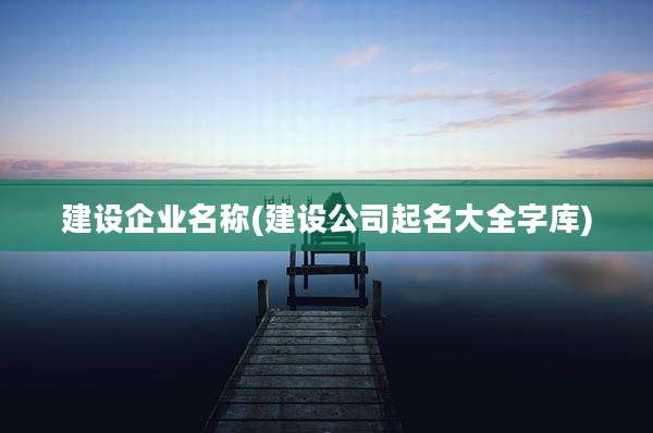 建设企业名称(建设公司起名大全字库)