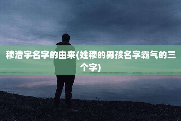 穆浩宇名字的由来(姓穆的男孩名字霸气的三个字)