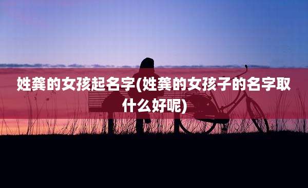 姓龚的女孩起名字(姓龚的女孩子的名字取什么好呢)