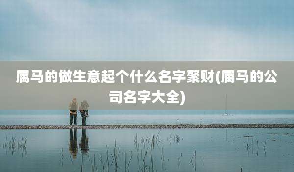 属马的做生意起个什么名字聚财(属马的公司名字大全)