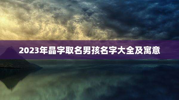 2023年晶字取名男孩名字大全及寓意