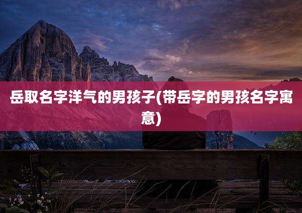 岳取名字洋气的男孩子(带岳字的男孩名字寓意)