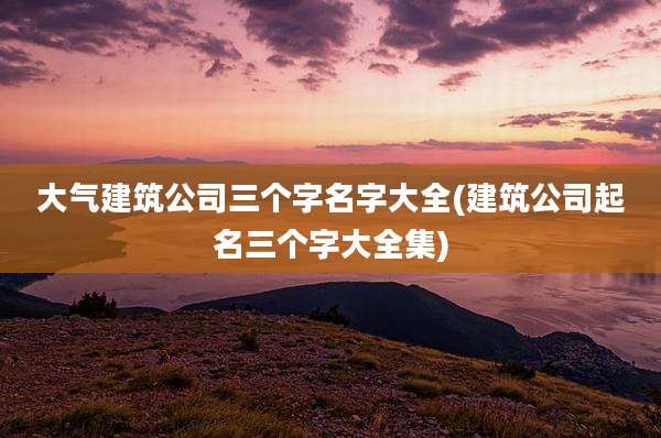 大气建筑公司三个字名字大全(建筑公司起名三个字大全集)