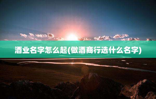 酒业名字怎么起(做酒商行选什么名字)
