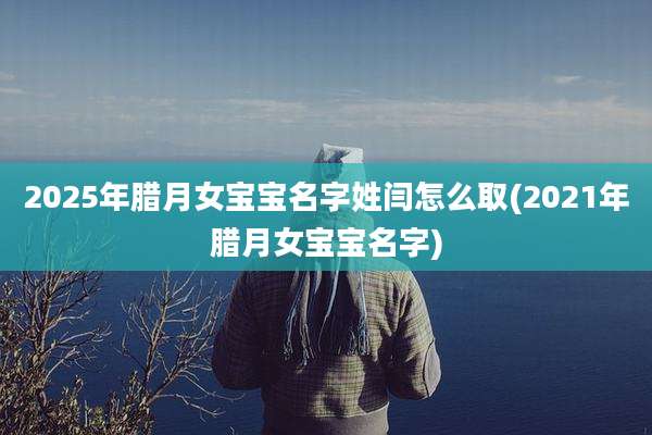 2025年腊月女宝宝名字姓闫怎么取(2021年腊月女宝宝名字)