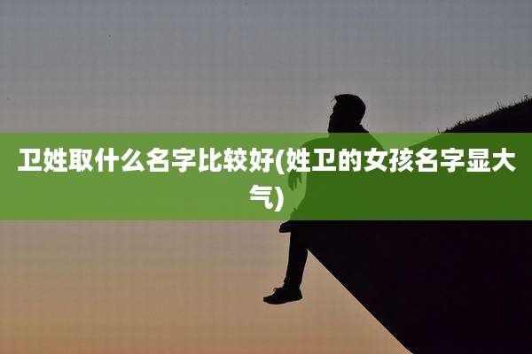 卫姓取什么名字比较好(姓卫的女孩名字显大气)