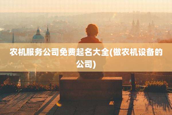 农机服务公司免费起名大全(做农机设备的公司)