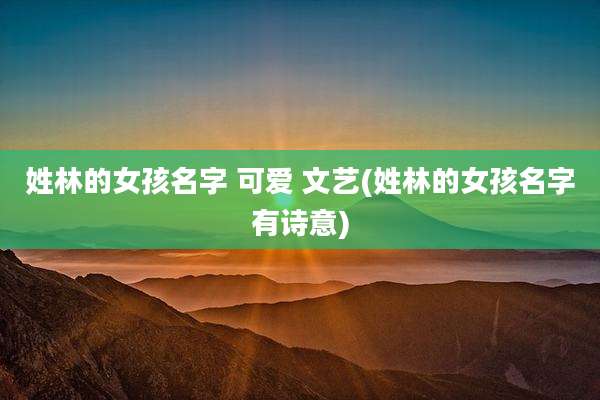 姓林的女孩名字 可爱 文艺(姓林的女孩名字有诗意)