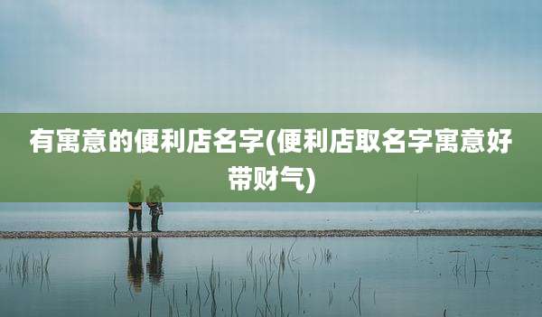 有寓意的便利店名字(便利店取名字寓意好带财气)