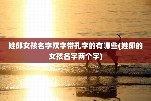 姓邱女孩名字双字带孔字的有哪些(姓邱的女孩名字两个字)