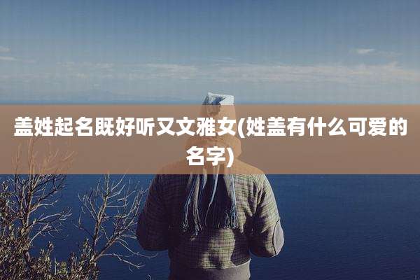 盖姓起名既好听又文雅女(姓盖有什么可爱的名字)