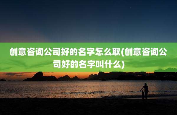 创意咨询公司好的名字怎么取(创意咨询公司好的名字叫什么)