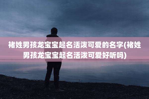 褚姓男孩龙宝宝起名活泼可爱的名字(褚姓男孩龙宝宝起名活泼可爱好听吗)