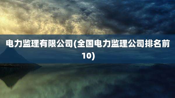 电力监理有限公司(全国电力监理公司排名前10)