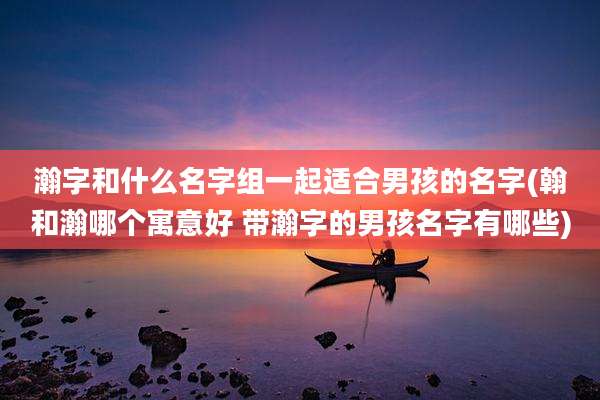 瀚字和什么名字组一起适合男孩的名字(翰和瀚哪个寓意好 带瀚字的男孩名字有哪些)