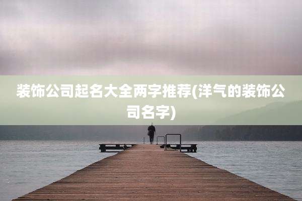 装饰公司起名大全两字推荐(洋气的装饰公司名字)