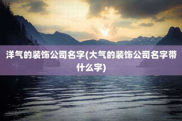 洋气的装饰公司名字(大气的装饰公司名字带什么字)