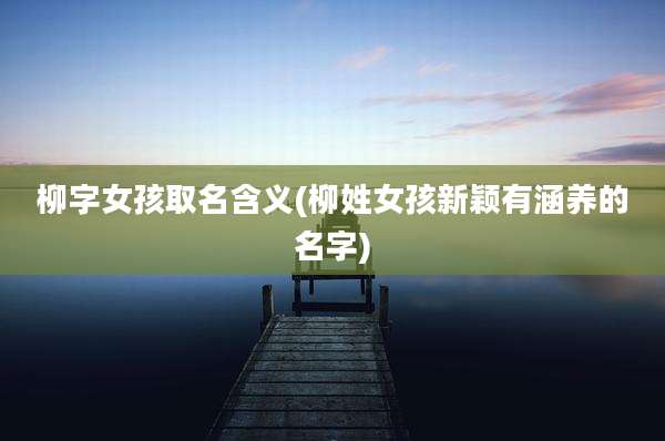 柳字女孩取名含义(柳姓女孩新颖有涵养的名字)