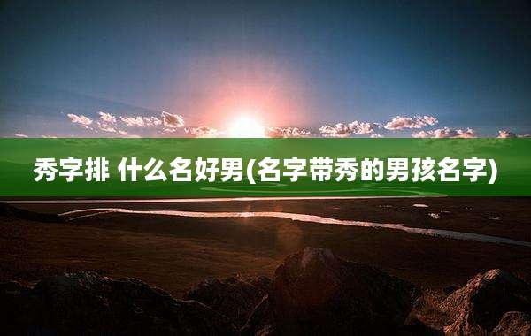 秀字排 什么名好男(名字带秀的男孩名字)