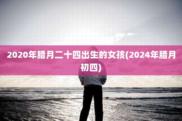 2020年腊月二十四出生的女孩(2024年腊月初四)