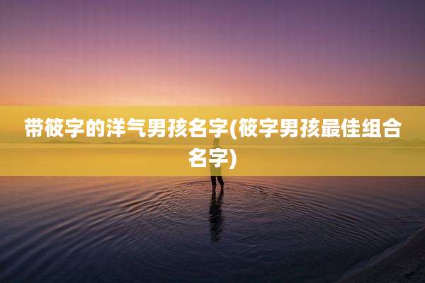 带筱字的洋气男孩名字(筱字男孩最佳组合名字)
