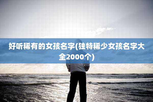 好听稀有的女孩名字(独特稀少女孩名字大全2000个)