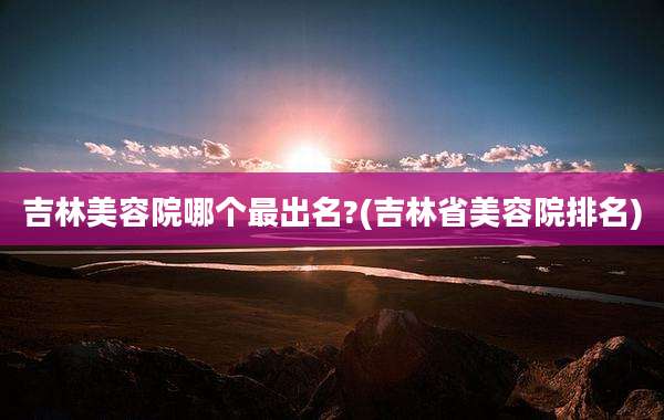 吉林美容院哪个最出名?(吉林省美容院排名)