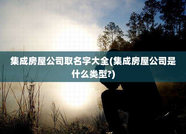 集成房屋公司取名字大全(集成房屋公司是什么类型?)