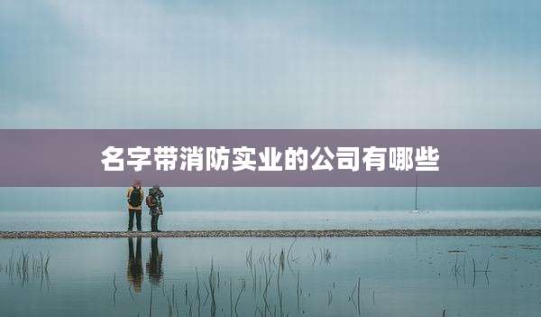 名字带消防实业的公司有哪些