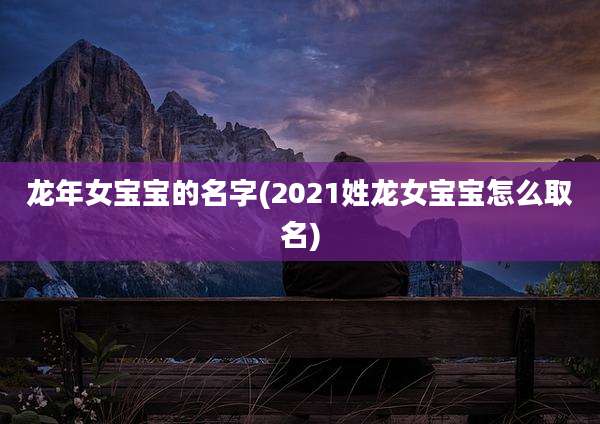 龙年女宝宝的名字(2021姓龙女宝宝怎么取名)