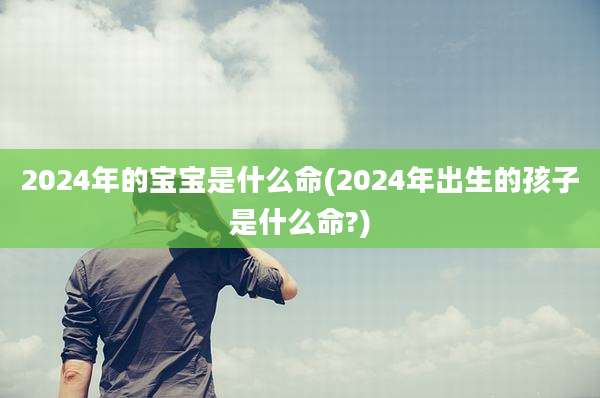 2024年的宝宝是什么命(2024年出生的孩子是什么命?)