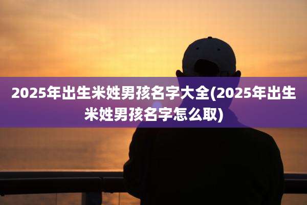 2025年出生米姓男孩名字大全(2025年出生米姓男孩名字怎么取)
