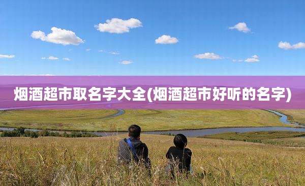 烟酒超市取名字大全(烟酒超市好听的名字)