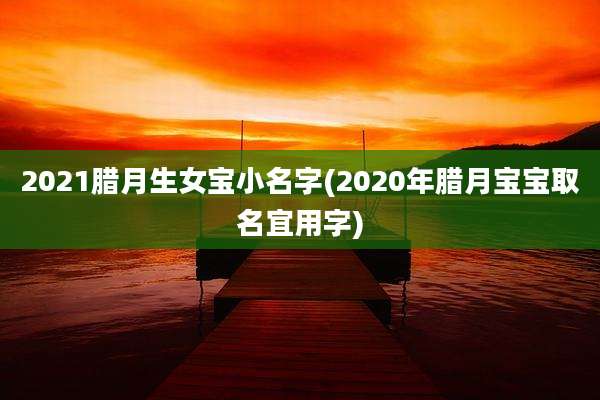 2021腊月生女宝小名字(2020年腊月宝宝取名宜用字)