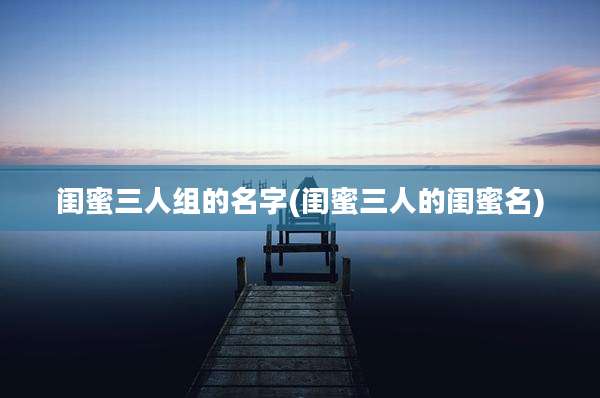 闺蜜三人组的名字(闺蜜三人的闺蜜名)