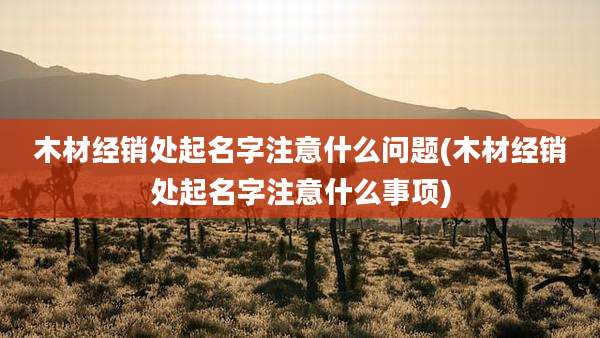 木材经销处起名字注意什么问题(木材经销处起名字注意什么事项)