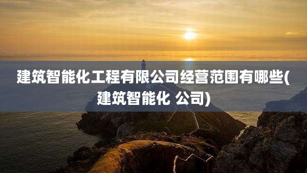 建筑智能化工程有限公司经营范围有哪些(建筑智能化 公司)