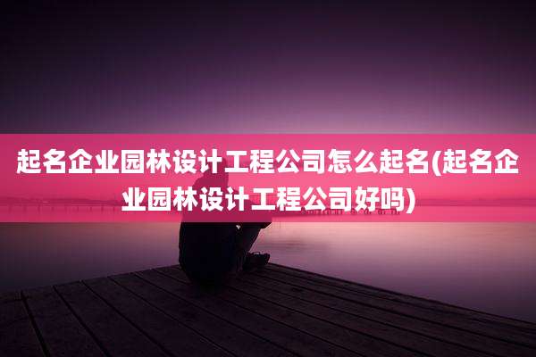 起名企业园林设计工程公司怎么起名(起名企业园林设计工程公司好吗)