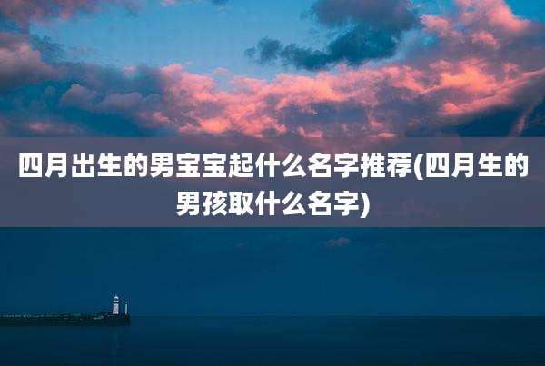 四月出生的男宝宝起什么名字推荐(四月生的男孩取什么名字)