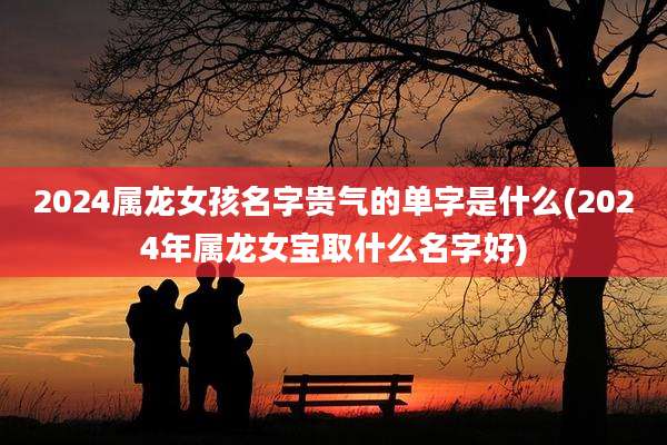 2024属龙女孩名字贵气的单字是什么(2024年属龙女宝取什么名字好)