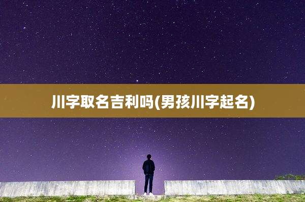 川字取名吉利吗(男孩川字起名)