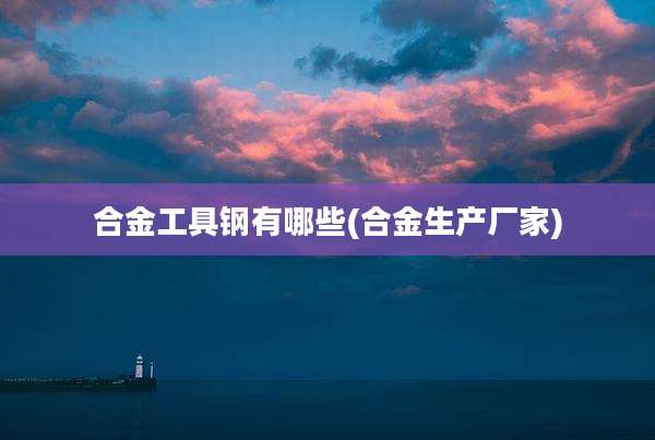 合金工具钢有哪些(合金生产厂家)
