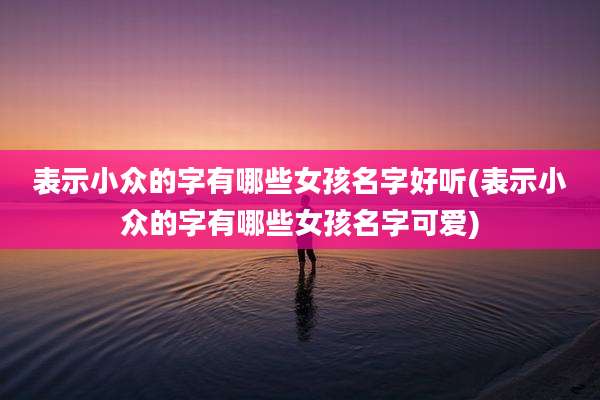 表示小众的字有哪些女孩名字好听(表示小众的字有哪些女孩名字可爱)