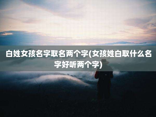 白姓女孩名字取名两个字(女孩姓白取什么名字好听两个字)