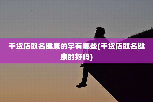 干货店取名健康的字有哪些(干货店取名健康的好吗)