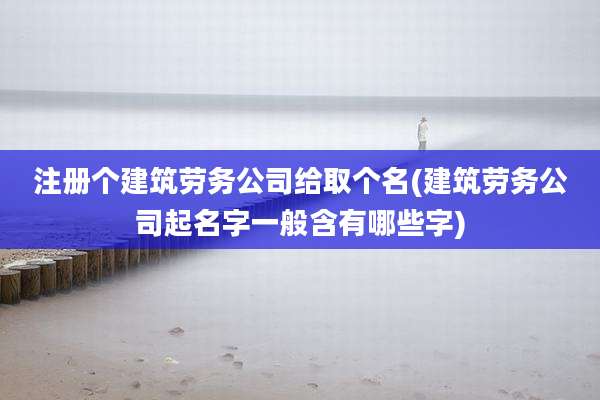 注册个建筑劳务公司给取个名(建筑劳务公司起名字一般含有哪些字)