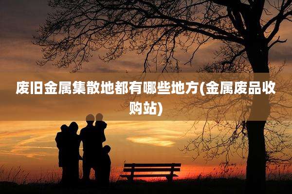 废旧金属集散地都有哪些地方(金属废品收购站)
