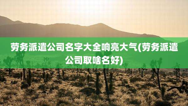 劳务派遣公司名字大全响亮大气(劳务派遣公司取啥名好)